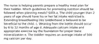 The nurse is helping parents prepare a healthy meal plan for their toddler. Which guidelines for promoting nutrition should be followed when planning meals? SATA a. The child younger than 2 years of age should have his or her fat intake restricted b. Extending breastfeeding into toddlerhood is believed to be beneficial to the child. c. Weaning from the bottle should occur by 6 to 12 months of age d. Adequate calcium intake and appropriate exercise lay the foundation for proper bone mineralization e. The toddler requires an average intake of 500 mg calcium per day.