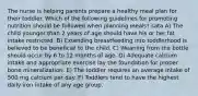 The nurse is helping parents prepare a healthy meal plan for their toddler. Which of the following guidelines for promoting nutrition should be followed when planning meals? sata A) The child younger than 2 years of age should have his or her fat intake restricted. B) Extending breastfeeding into toddlerhood is believed to be beneficial to the child. C) Weaning from the bottle should occur by 6 to 12 months of age. D) Adequate calcium intake and appropriate exercise lay the foundation for proper bone mineralization. E) The toddler requires an average intake of 500 mg calcium per day. F) Toddlers tend to have the highest daily iron intake of any age group.