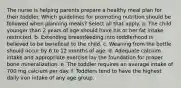 The nurse is helping parents prepare a healthy meal plan for their toddler. Which guidelines for promoting nutrition should be followed when planning meals? Select all that apply. a. The child younger than 2 years of age should have his or her fat intake restricted. b. Extending breastfeeding into toddlerhood is believed to be beneficial to the child. c. Weaning from the bottle should occur by 6 to 12 months of age. d. Adequate calcium intake and appropriate exercise lay the foundation for proper bone mineralization. e. The toddler requires an average intake of 700 mg calcium per day. f. Toddlers tend to have the highest daily iron intake of any age group.