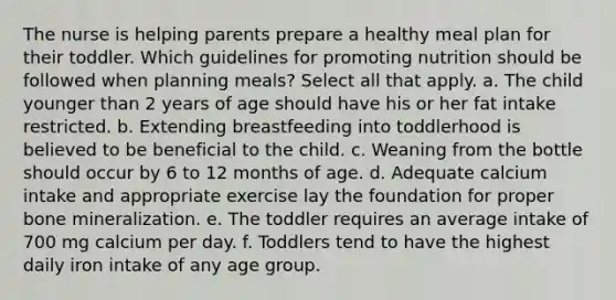 The nurse is helping parents prepare a healthy meal plan for their toddler. Which guidelines for promoting nutrition should be followed when planning meals? Select all that apply. a. The child younger than 2 years of age should have his or her fat intake restricted. b. Extending breastfeeding into toddlerhood is believed to be beneficial to the child. c. Weaning from the bottle should occur by 6 to 12 months of age. d. Adequate calcium intake and appropriate exercise lay the foundation for proper bone mineralization. e. The toddler requires an average intake of 700 mg calcium per day. f. Toddlers tend to have the highest daily iron intake of any age group.