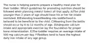 The nurse is helping parents prepare a healthy meal plan for their toddler. Which guidelines for promoting nutrition should be followed when planning meals? Select all that apply. A)The child younger than 2 years of age should have his or her fat intake restricted. B)Extending breastfeeding into toddlerhood is believed to be beneficial to the child. C)Weaning from the bottle should occur by 6 to 12 months of age. D)Adequate calcium intake and appropriate exercise lay the foundation for proper bone mineralization. E)The toddler requires an average intake of 500 mg calcium per day. F)Toddlers tend to have the highest daily iron intake of any age group.