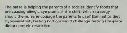 The nurse is helping the parents of a toddler identify foods that are causing allergic symptoms in the child. Which strategy should the nurse encourage the parents to use? Elimination diet Hyposensitivity testing Corticosteroid challenge testing Complete dietary protein restriction