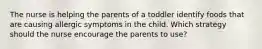 The nurse is helping the parents of a toddler identify foods that are causing allergic symptoms in the child. Which strategy should the nurse encourage the parents to use?