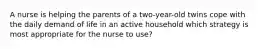 A nurse is helping the parents of a two-year-old twins cope with the daily demand of life in an active household which strategy is most appropriate for the nurse to use?