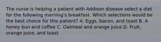 The nurse is helping a patient with Addison disease select a diet for the following morning's breakfast. Which selections would be the best choice for this patient? A. Eggs, bacon, and toast B. A honey bun and coffee C. Oatmeal and orange juice D. Fruit, orange juice, and toast