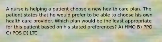 A nurse is helping a patient choose a new health care plan. The patient states that he would prefer to be able to choose his own health care provider. Which plan would be the least appropriate for this patient based on his stated preferences? A) HMO B) PPO C) POS D) LTC