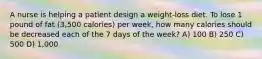 A nurse is helping a patient design a weight-loss diet. To lose 1 pound of fat (3,500 calories) per week, how many calories should be decreased each of the 7 days of the week? A) 100 B) 250 C) 500 D) 1,000