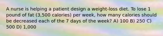 A nurse is helping a patient design a weight-loss diet. To lose 1 pound of fat (3,500 calories) per week, how many calories should be decreased each of the 7 days of the week? A) 100 B) 250 C) 500 D) 1,000