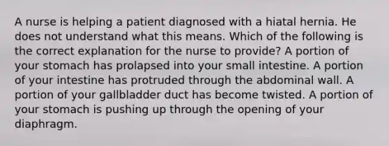 A nurse is helping a patient diagnosed with a hiatal hernia. He does not understand what this means. Which of the following is the correct explanation for the nurse to provide? A portion of your stomach has prolapsed into your small intestine. A portion of your intestine has protruded through the abdominal wall. A portion of your gallbladder duct has become twisted. A portion of your stomach is pushing up through the opening of your diaphragm.