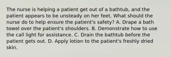 The nurse is helping a patient get out of a bathtub, and the patient appears to be unsteady on her feet. What should the nurse do to help ensure the patient's safety? A. Drape a bath towel over the patient's shoulders. B. Demonstrate how to use the call light for assistance. C. Drain the bathtub before the patient gets out. D. Apply lotion to the patient's freshly dried skin.