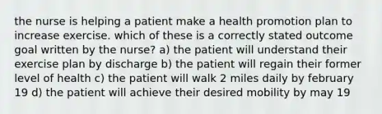 the nurse is helping a patient make a health promotion plan to increase exercise. which of these is a correctly stated outcome goal written by the nurse? a) the patient will understand their exercise plan by discharge b) the patient will regain their former level of health c) the patient will walk 2 miles daily by february 19 d) the patient will achieve their desired mobility by may 19