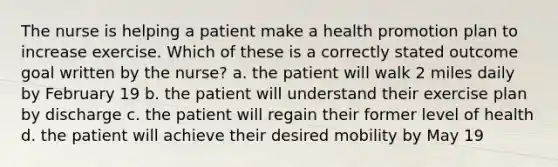 The nurse is helping a patient make a health promotion plan to increase exercise. Which of these is a correctly stated outcome goal written by the nurse? a. the patient will walk 2 miles daily by February 19 b. the patient will understand their exercise plan by discharge c. the patient will regain their former level of health d. the patient will achieve their desired mobility by May 19