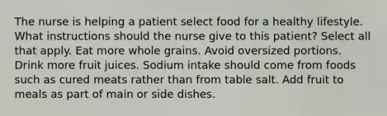 The nurse is helping a patient select food for a healthy lifestyle. What instructions should the nurse give to this patient? Select all that apply. Eat more whole grains. Avoid oversized portions. Drink more fruit juices. Sodium intake should come from foods such as cured meats rather than from table salt. Add fruit to meals as part of main or side dishes.