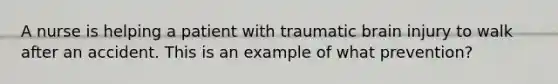 A nurse is helping a patient with traumatic brain injury to walk after an accident. This is an example of what prevention?