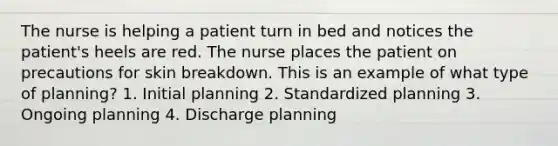 The nurse is helping a patient turn in bed and notices the patient's heels are red. The nurse places the patient on precautions for skin breakdown. This is an example of what type of planning? 1. Initial planning 2. Standardized planning 3. Ongoing planning 4. Discharge planning