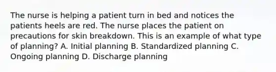 The nurse is helping a patient turn in bed and notices the patients heels are red. The nurse places the patient on precautions for skin breakdown. This is an example of what type of planning? A. Initial planning B. Standardized planning C. Ongoing planning D. Discharge planning