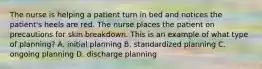 The nurse is helping a patient turn in bed and notices the patient's heels are red. The nurse places the patient on precautions for skin breakdown. This is an example of what type of planning? A. initial planning B. standardized planning C. ongoing planning D. discharge planning