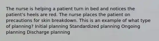 The nurse is helping a patient turn in bed and notices the patient's heels are red. The nurse places the patient on precautions for skin breakdown. This is an example of what type of planning? Initial planning Standardized planning Ongoing planning Discharge planning