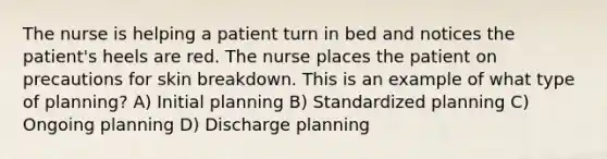 The nurse is helping a patient turn in bed and notices the patient's heels are red. The nurse places the patient on precautions for skin breakdown. This is an example of what type of planning? A) Initial planning B) Standardized planning C) Ongoing planning D) Discharge planning