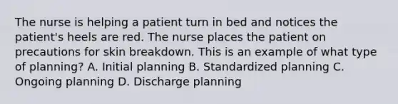 The nurse is helping a patient turn in bed and notices the patient's heels are red. The nurse places the patient on precautions for skin breakdown. This is an example of what type of planning? A. Initial planning B. Standardized planning C. Ongoing planning D. Discharge planning