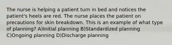 The nurse is helping a patient turn in bed and notices the patient's heels are red. The nurse places the patient on precautions for skin breakdown. This is an example of what type of planning? A)Initial planning B)Standardized planning C)Ongoing planning D)Discharge planning