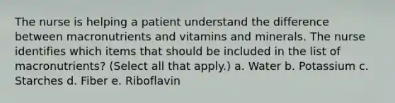 The nurse is helping a patient understand the difference between macronutrients and vitamins and minerals. The nurse identifies which items that should be included in the list of macronutrients? (Select all that apply.) a. Water b. Potassium c. Starches d. Fiber e. Riboflavin