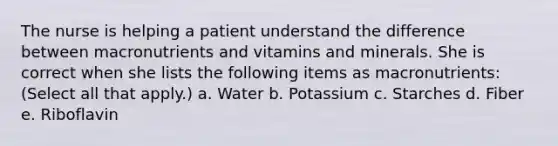 The nurse is helping a patient understand the difference between macronutrients and vitamins and minerals. She is correct when she lists the following items as macronutrients: (Select all that apply.) a. Water b. Potassium c. Starches d. Fiber e. Riboflavin