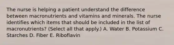 The nurse is helping a patient understand the difference between macronutrients and vitamins and minerals. The nurse identifies which items that should be included in the list of macronutrients? (Select all that apply.) A. Water B. Potassium C. Starches D. Fiber E. Riboflavin