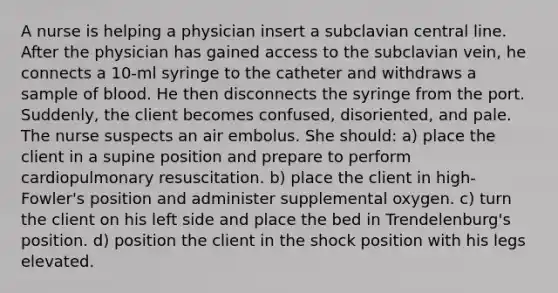 A nurse is helping a physician insert a subclavian central line. After the physician has gained access to the subclavian vein, he connects a 10-ml syringe to the catheter and withdraws a sample of blood. He then disconnects the syringe from the port. Suddenly, the client becomes confused, disoriented, and pale. The nurse suspects an air embolus. She should: a) place the client in a supine position and prepare to perform cardiopulmonary resuscitation. b) place the client in high-Fowler's position and administer supplemental oxygen. c) turn the client on his left side and place the bed in Trendelenburg's position. d) position the client in the shock position with his legs elevated.