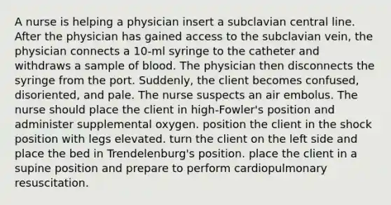 A nurse is helping a physician insert a subclavian central line. After the physician has gained access to the subclavian vein, the physician connects a 10-ml syringe to the catheter and withdraws a sample of blood. The physician then disconnects the syringe from the port. Suddenly, the client becomes confused, disoriented, and pale. The nurse suspects an air embolus. The nurse should place the client in high-Fowler's position and administer supplemental oxygen. position the client in the shock position with legs elevated. turn the client on the left side and place the bed in Trendelenburg's position. place the client in a supine position and prepare to perform cardiopulmonary resuscitation.