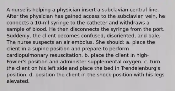 A nurse is helping a physician insert a subclavian central line. After the physician has gained access to the subclavian vein, he connects a 10-ml syringe to the catheter and withdraws a sample of blood. He then disconnects the syringe from the port. Suddenly, the client becomes confused, disoriented, and pale. The nurse suspects an air embolus. She should: a. place the client in a supine position and prepare to perform cardiopulmonary resuscitation. b. place the client in high-Fowler's position and administer supplemental oxygen. c. turn the client on his left side and place the bed in Trendelenburg's position. d. position the client in the shock position with his legs elevated.