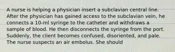 A nurse is helping a physician insert a subclavian central line. After the physician has gained access to the subclavian vein, he connects a 10-ml syringe to the catheter and withdraws a sample of blood. He then disconnects the syringe from the port. Suddenly, the client becomes confused, disoriented, and pale. The nurse suspects an air embolus. She should