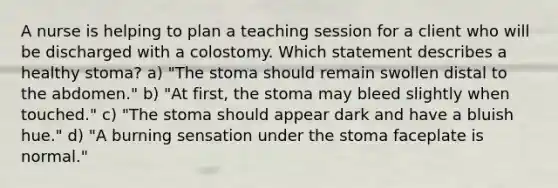 A nurse is helping to plan a teaching session for a client who will be discharged with a colostomy. Which statement describes a healthy stoma? a) "The stoma should remain swollen distal to the abdomen." b) "At first, the stoma may bleed slightly when touched." c) "The stoma should appear dark and have a bluish hue." d) "A burning sensation under the stoma faceplate is normal."