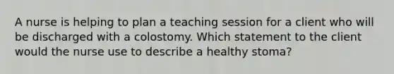 A nurse is helping to plan a teaching session for a client who will be discharged with a colostomy. Which statement to the client would the nurse use to describe a healthy stoma?