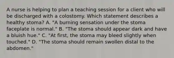 A nurse is helping to plan a teaching session for a client who will be discharged with a colostomy. Which statement describes a healthy stoma? A. "A burning sensation under the stoma faceplate is normal." B. "The stoma should appear dark and have a bluish hue." C. "At first, the stoma may bleed slightly when touched." D. "The stoma should remain swollen distal to the abdomen."