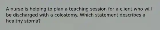 A nurse is helping to plan a teaching session for a client who will be discharged with a colostomy. Which statement describes a healthy stoma?