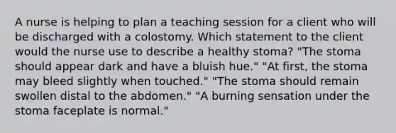 A nurse is helping to plan a teaching session for a client who will be discharged with a colostomy. Which statement to the client would the nurse use to describe a healthy stoma? "The stoma should appear dark and have a bluish hue." "At first, the stoma may bleed slightly when touched." "The stoma should remain swollen distal to the abdomen." "A burning sensation under the stoma faceplate is normal."