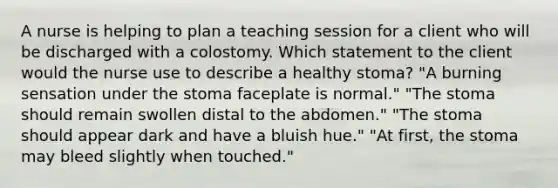 A nurse is helping to plan a teaching session for a client who will be discharged with a colostomy. Which statement to the client would the nurse use to describe a healthy stoma? "A burning sensation under the stoma faceplate is normal." "The stoma should remain swollen distal to the abdomen." "The stoma should appear dark and have a bluish hue." "At first, the stoma may bleed slightly when touched."