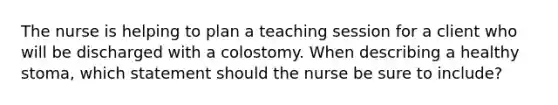 The nurse is helping to plan a teaching session for a client who will be discharged with a colostomy. When describing a healthy stoma, which statement should the nurse be sure to include?