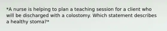 *A nurse is helping to plan a teaching session for a client who will be discharged with a colostomy. Which statement describes a healthy stoma?*