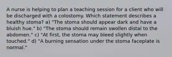 A nurse is helping to plan a teaching session for a client who will be discharged with a colostomy. Which statement describes a healthy stoma? a) "The stoma should appear dark and have a bluish hue." b) "The stoma should remain swollen distal to the abdomen." c) "At first, the stoma may bleed slightly when touched." d) "A burning sensation under the stoma faceplate is normal."