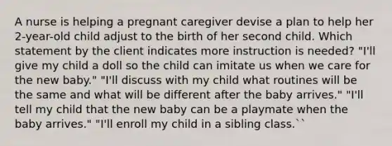 A nurse is helping a pregnant caregiver devise a plan to help her 2-year-old child adjust to the birth of her second child. Which statement by the client indicates more instruction is needed? "I'll give my child a doll so the child can imitate us when we care for the new baby." "I'll discuss with my child what routines will be the same and what will be different after the baby arrives." "I'll tell my child that the new baby can be a playmate when the baby arrives." "I'll enroll my child in a sibling class.``