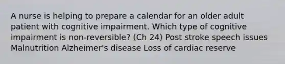 A nurse is helping to prepare a calendar for an older adult patient with cognitive impairment. Which type of cognitive impairment is non-reversible? (Ch 24) Post stroke speech issues Malnutrition Alzheimer's disease Loss of cardiac reserve