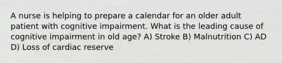 A nurse is helping to prepare a calendar for an older adult patient with cognitive impairment. What is the leading cause of cognitive impairment in old age? A) Stroke B) Malnutrition C) AD D) Loss of cardiac reserve