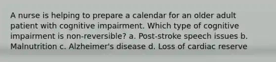 A nurse is helping to prepare a calendar for an older adult patient with cognitive impairment. Which type of cognitive impairment is non-reversible? a. Post-stroke speech issues b. Malnutrition c. Alzheimer's disease d. Loss of cardiac reserve