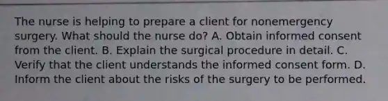 The nurse is helping to prepare a client for nonemergency surgery. What should the nurse do? A. Obtain informed consent from the client. B. Explain the surgical procedure in detail. C. Verify that the client understands the informed consent form. D. Inform the client about the risks of the surgery to be performed.