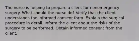 The nurse is helping to prepare a client for nonemergency surgery. What should the nurse do? Verify that the client understands the informed consent form. Explain the surgical procedure in detail. Inform the client about the risks of the surgery to be performed. Obtain informed consent from the client.