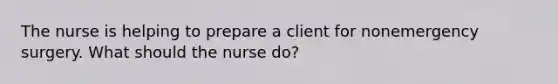 The nurse is helping to prepare a client for nonemergency surgery. What should the nurse do?