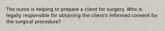 The nurse is helping to prepare a client for surgery. Who is legally responsible for obtaining the client's informed consent for the surgical procedure?