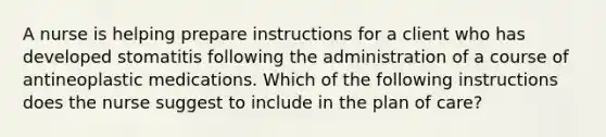 A nurse is helping prepare instructions for a client who has developed stomatitis following the administration of a course of antineoplastic medications. Which of the following instructions does the nurse suggest to include in the plan of care?